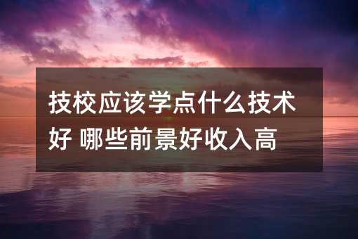 技校应该学点什么技术好 哪些前景好收入高