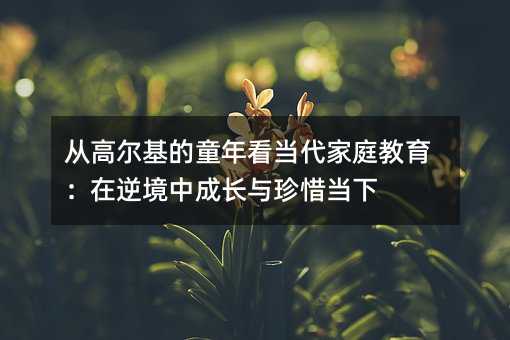 从高尔基的童年看当代家庭教育:在逆境中成长与珍惜当下