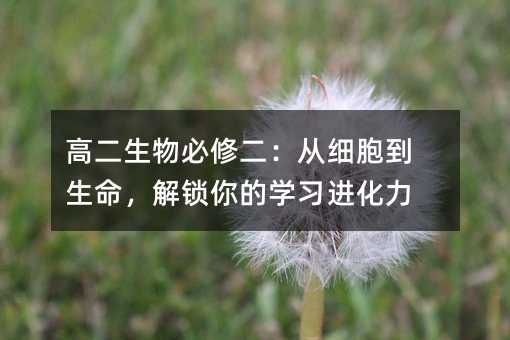 高二生物必修二:从细胞到生命,解锁你的学习进化力