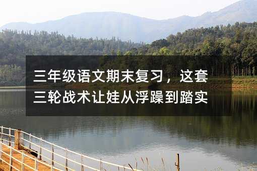 三年级语文期末复习,这套三轮战术让娃从浮躁到踏实